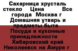 Сахарница хрусталь стекло  › Цена ­ 100 - Все города, Москва г. Домашняя утварь и предметы быта » Посуда и кухонные принадлежности   . Хабаровский край,Николаевск-на-Амуре г.